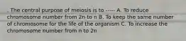 . The central purpose of meiosis is to ----- A. To reduce chromosome number from 2n to n B. To keep the same number of chromosome for the life of the organism C. To increase the chromosome number from n to 2n