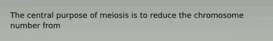 The central purpose of meiosis is to reduce the chromosome number from