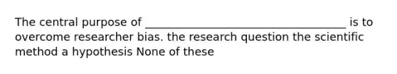 The central purpose of ____________________________________ is to overcome researcher bias. the research question the scientific method a hypothesis None of these