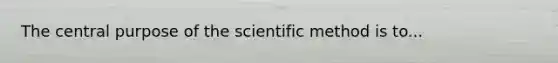 The central purpose of the scientific method is to...