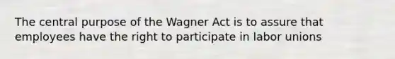 The central purpose of the Wagner Act is to assure that employees have the right to participate in labor unions