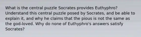 What is the central puzzle Socrates provides Euthyphro? Understand this central puzzle posed by Socrates, and be able to explain it, and why he claims that the pious is not the same as the god-loved. Why do none of Euthyphro's answers satisfy Socrates?