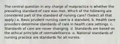 The central question in any charge of malpractice is whether the prevailing standard of care was met. Which of the following are considered part of the standard of nursing care? (Select all that apply.) a. Basic prudent nursing care is a standard. b. Health care providers determine standards of care in health care settings. c. Standards of care are never changing. d. Standards are based on the ethical principle of nonmaleficence. e. National standards of nursing practice are standards for all nurses.