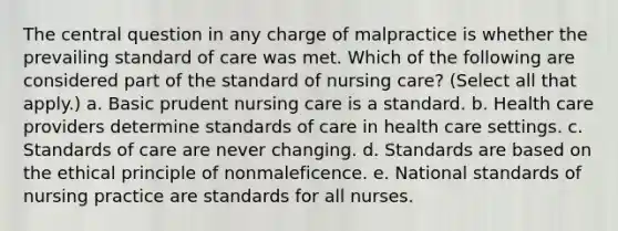 The central question in any charge of malpractice is whether the prevailing standard of care was met. Which of the following are considered part of the standard of nursing care? (Select all that apply.) a. Basic prudent nursing care is a standard. b. Health care providers determine standards of care in health care settings. c. Standards of care are never changing. d. Standards are based on the ethical principle of nonmaleficence. e. National standards of nursing practice are standards for all nurses.