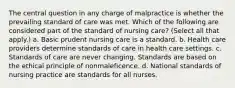 The central question in any charge of malpractice is whether the prevailing standard of care was met. Which of the following are considered part of the standard of nursing care? (Select all that apply.) a. Basic prudent nursing care is a standard. b. Health care providers determine standards of care in health care settings. c. Standards of care are never changing. Standards are based on the ethical principle of nonmaleficence. d. National standards of nursing practice are standards for all nurses.