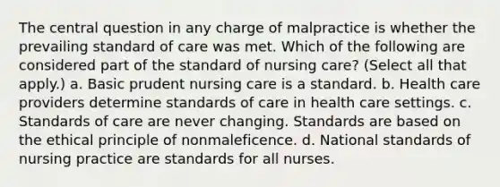 The central question in any charge of malpractice is whether the prevailing standard of care was met. Which of the following are considered part of the standard of nursing care? (Select all that apply.) a. Basic prudent nursing care is a standard. b. Health care providers determine standards of care in health care settings. c. Standards of care are never changing. Standards are based on the ethical principle of nonmaleficence. d. National standards of nursing practice are standards for all nurses.