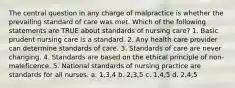 The central question in any charge of malpractice is whether the prevailing standard of care was met. Which of the following statements are TRUE about standards of nursing care? 1. Basic prudent nursing care is a standard. 2. Any health care provider can determine standards of care. 3. Standards of care are never changing. 4. Standards are based on the ethical principle of non- maleficence. 5. National standards of nursing practice are standards for all nurses. a. 1,3,4 b. 2,3,5 c. 1,4,5 d. 2,4,5