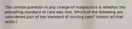 The central question in any charge of malpractice is whether the prevailing standard of care was met. Which of the following are considered part of the standard of nursing care? (Select all that apply.)