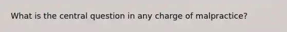 What is the central question in any charge of malpractice?