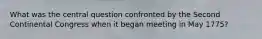 What was the central question confronted by the Second Continental Congress when it began meeting in May 1775?