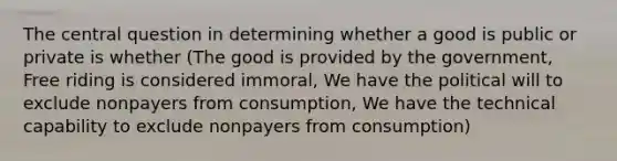 The central question in determining whether a good is public or private is whether (The good is provided by the government, Free riding is considered immoral, We have the political will to exclude nonpayers from consumption, We have the technical capability to exclude nonpayers from consumption)