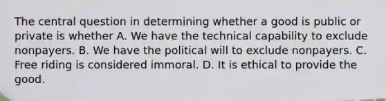 The central question in determining whether a good is public or private is whether A. We have the technical capability to exclude nonpayers. B. We have the political will to exclude nonpayers. C. Free riding is considered immoral. D. It is ethical to provide the good.