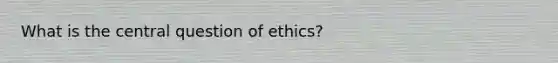 What is the central question of ethics?