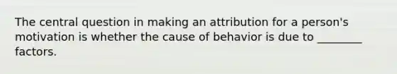 The central question in making an attribution for a person's motivation is whether the cause of behavior is due to ________ factors.