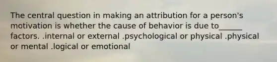 The central question in making an attribution for a person's motivation is whether the cause of behavior is due to______ factors. .internal or external .psychological or physical .physical or mental .logical or emotional