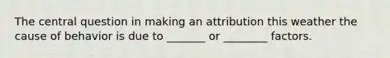 The central question in making an attribution this weather the cause of behavior is due to _______ or ________ factors.