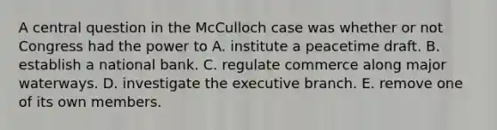 A central question in the McCulloch case was whether or not Congress had the power to A. institute a peacetime draft. B. establish a national bank. C. regulate commerce along major waterways. D. investigate the executive branch. E. remove one of its own members.