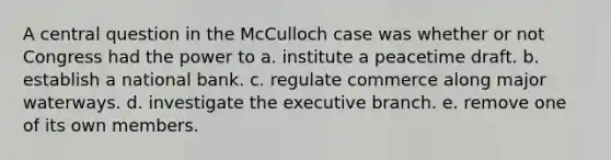 A central question in the McCulloch case was whether or not Congress had the power to a. institute a peacetime draft. b. establish a national bank. c. regulate commerce along major waterways. d. investigate the executive branch. e. remove one of its own members.