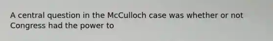 A central question in the McCulloch case was whether or not Congress had the power to