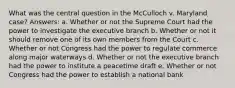 What was the central question in the McCulloch v. Maryland case? Answers: a. Whether or not the Supreme Court had the power to investigate the executive branch b. Whether or not it should remove one of its own members from the Court c. Whether or not Congress had the power to regulate commerce along major waterways d. Whether or not the executive branch had the power to institute a peacetime draft e. Whether or not Congress had the power to establish a national bank