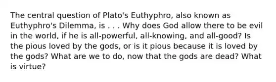 The central question of Plato's Euthyphro, also known as Euthyphro's Dilemma, is . . . Why does God allow there to be evil in the world, if he is all-powerful, all-knowing, and all-good? Is the pious loved by the gods, or is it pious because it is loved by the gods? What are we to do, now that the gods are dead? What is virtue?