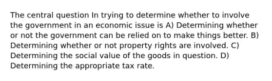 The central question In trying to determine whether to involve the government in an economic issue is A) Determining whether or not the government can be relied on to make things better. B) Determining whether or not property rights are involved. C) Determining the social value of the goods in question. D) Determining the appropriate tax rate.