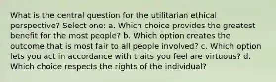 What is the central question for the utilitarian ethical perspective? Select one: a. Which choice provides the greatest benefit for the most people? b. Which option creates the outcome that is most fair to all people involved? c. Which option lets you act in accordance with traits you feel are virtuous? d. Which choice respects the rights of the individual?