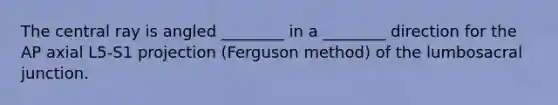 The central ray is angled ________ in a ________ direction for the AP axial L5-S1 projection (Ferguson method) of the lumbosacral junction.