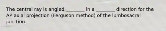 The central ray is angled ________ in a ________ direction for the AP axial projection (Ferguson method) of the lumbosacral junction.