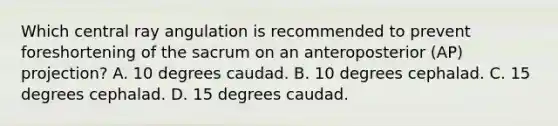 Which central ray angulation is recommended to prevent foreshortening of the sacrum on an anteroposterior (AP) projection? A. 10 degrees caudad. B. 10 degrees cephalad. C. 15 degrees cephalad. D. 15 degrees caudad.