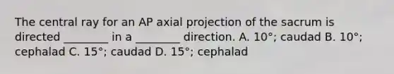 The central ray for an AP axial projection of the sacrum is directed ________ in a ________ direction. A. 10°; caudad B. 10°; cephalad C. 15°; caudad D. 15°; cephalad