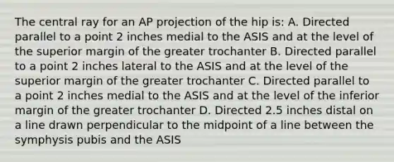 The central ray for an AP projection of the hip is: A. Directed parallel to a point 2 inches medial to the ASIS and at the level of the superior margin of the greater trochanter B. Directed parallel to a point 2 inches lateral to the ASIS and at the level of the superior margin of the greater trochanter C. Directed parallel to a point 2 inches medial to the ASIS and at the level of the inferior margin of the greater trochanter D. Directed 2.5 inches distal on a line drawn perpendicular to the midpoint of a line between the symphysis pubis and the ASIS