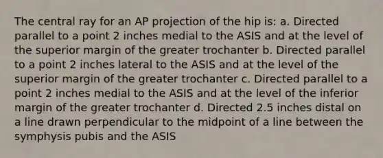 The central ray for an AP projection of the hip is: a. Directed parallel to a point 2 inches medial to the ASIS and at the level of the superior margin of the greater trochanter b. Directed parallel to a point 2 inches lateral to the ASIS and at the level of the superior margin of the greater trochanter c. Directed parallel to a point 2 inches medial to the ASIS and at the level of the inferior margin of the greater trochanter d. Directed 2.5 inches distal on a line drawn perpendicular to the midpoint of a line between the symphysis pubis and the ASIS