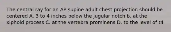 The central ray for an AP supine adult chest projection should be centered A. 3 to 4 inches below the jugular notch b. at the xiphoid process C. at the vertebra prominens D. to the level of t4