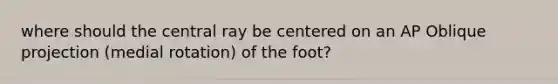 where should the central ray be centered on an AP Oblique projection (medial rotation) of the foot?