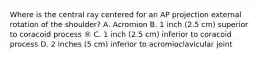 Where is the central ray centered for an AP projection external rotation of the shoulder? A. Acromion B. 1 inch (2.5 cm) superior to coracoid process ® C. 1 inch (2.5 cm) inferior to coracoid process D. 2 inches (5 cm) inferior to acromioclavicular joint