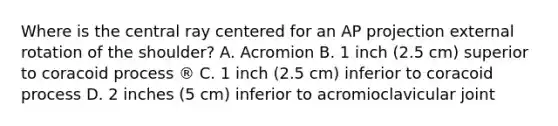 Where is the central ray centered for an AP projection external rotation of the shoulder? A. Acromion B. 1 inch (2.5 cm) superior to coracoid process ® C. 1 inch (2.5 cm) inferior to coracoid process D. 2 inches (5 cm) inferior to acromioclavicular joint