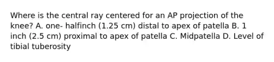 Where is the central ray centered for an AP projection of the knee? A. one- halfinch (1.25 cm) distal to apex of patella B. 1 inch (2.5 cm) proximal to apex of patella C. Midpatella D. Level of tibial tuberosity