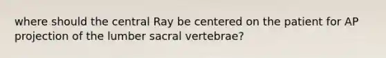 where should the central Ray be centered on the patient for AP projection of the lumber sacral vertebrae?