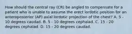 How should the central ray (CR) be angled to compensate for a patient who is unable to assume the erect lordotic position for an anteroposterior (AP) axial lordotic projection of the chest? A. 5 - 10 degrees caudad. B. 5 - 10 degrees cephalad. C. 15 - 20 degrees cephalad. D. 15 - 20 degrees caudad.