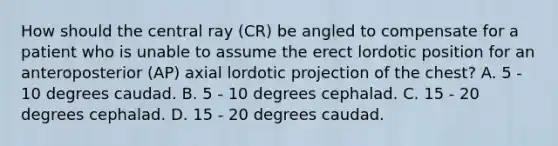 How should the central ray (CR) be angled to compensate for a patient who is unable to assume the erect lordotic position for an anteroposterior (AP) axial lordotic projection of the chest? A. 5 - 10 degrees caudad. B. 5 - 10 degrees cephalad. C. 15 - 20 degrees cephalad. D. 15 - 20 degrees caudad.