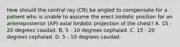 How should the central ray (CR) be angled to compensate for a patient who is unable to assume the erect lordotic position for an anteroposterior (AP) axial lordotic projection of the chest? A. 15 - 20 degrees caudad. B. 5 - 10 degrees cephalad. C. 15 - 20 degrees cephalad. D. 5 - 10 degrees caudad.