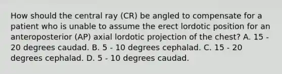 How should the central ray (CR) be angled to compensate for a patient who is unable to assume the erect lordotic position for an anteroposterior (AP) axial lordotic projection of the chest? A. 15 - 20 degrees caudad. B. 5 - 10 degrees cephalad. C. 15 - 20 degrees cephalad. D. 5 - 10 degrees caudad.