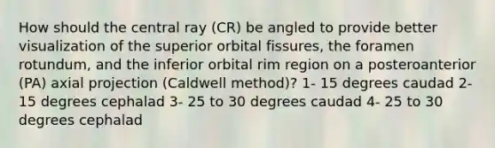 How should the central ray (CR) be angled to provide better visualization of the superior orbital fissures, the foramen rotundum, and the inferior orbital rim region on a posteroanterior (PA) axial projection (Caldwell method)? 1- 15 degrees caudad 2- 15 degrees cephalad 3- 25 to 30 degrees caudad 4- 25 to 30 degrees cephalad