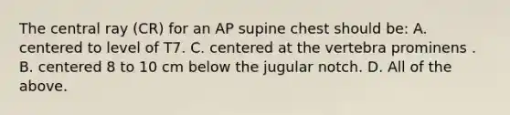 The central ray (CR) for an AP supine chest should be: A. centered to level of T7. C. centered at the vertebra prominens . B. centered 8 to 10 cm below the jugular notch. D. All of the above.