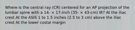 Where is the central ray (CR) centered for an AP projection of the lumbar spine with a 14- × 17-inch (35- × 43-cm) IR? At the iliac crest At the ASIS 1 to 1.5 inches (2.5 to 3 cm) above the iliac crest At the lower costal margin