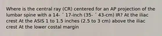 Where is the central ray (CR) centered for an AP projection of the lumbar spine with a 14- ´ 17-inch (35- ´ 43-cm) IR? At the iliac crest At the ASIS 1 to 1.5 inches (2.5 to 3 cm) above the iliac crest At the lower costal margin