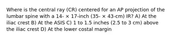 Where is the central ray (CR) centered for an AP projection of the lumbar spine with a 14- × 17-inch (35- × 43-cm) IR? A) At the iliac crest B) At the ASIS C) 1 to 1.5 inches (2.5 to 3 cm) above the iliac crest D) At the lower costal margin