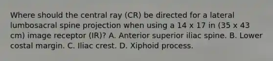 Where should the central ray (CR) be directed for a lateral lumbosacral spine projection when using a 14 x 17 in (35 x 43 cm) image receptor (IR)? A. Anterior superior iliac spine. B. Lower costal margin. C. Iliac crest. D. Xiphoid process.