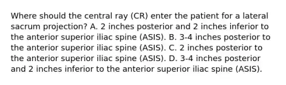 Where should the central ray (CR) enter the patient for a lateral sacrum projection? A. 2 inches posterior and 2 inches inferior to the anterior superior iliac spine (ASIS). B. 3-4 inches posterior to the anterior superior iliac spine (ASIS). C. 2 inches posterior to the anterior superior iliac spine (ASIS). D. 3-4 inches posterior and 2 inches inferior to the anterior superior iliac spine (ASIS).